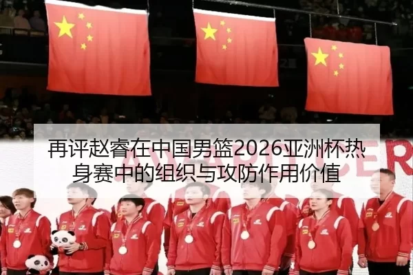 再评赵睿在中国男篮2026亚洲杯热身赛中的组织与攻防作用价值