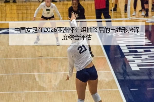 中国女足在2026亚洲杯分组抽签后的出线形势深度综合评估